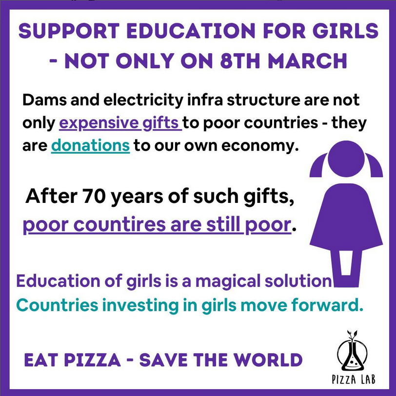 Square image with a purple icon depicting a girl. It reads "Support Education for Girls - Not only on 8th March.
Dams and electricity infrastructure are not only expensive gifts to poor countries - they are donations to our own economy. After 70 years of such gifts, poor countries are still poor. Education of girls is a magical solution. Countries investing in girls move forward. Eat Pizza - Save the World."
The logo if Pizza Lab is shown bottom right corner. 